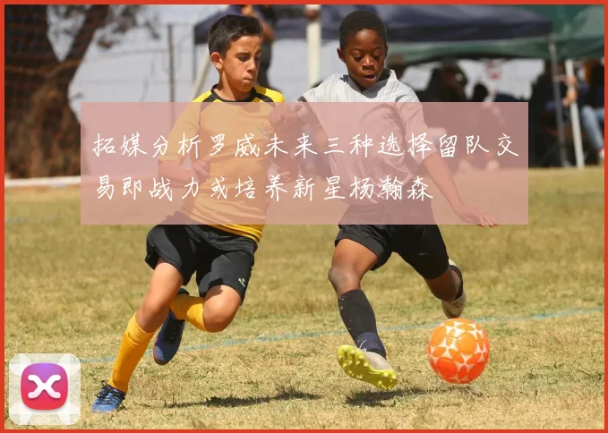 拓媒分析罗威未来三种选择留队交易即战力或培养新星杨瀚森