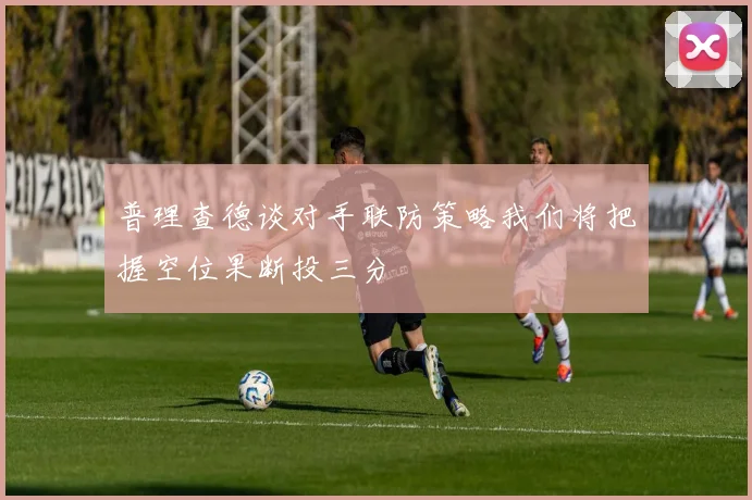 普理查德谈对手联防策略我们将把握空位果断投三分