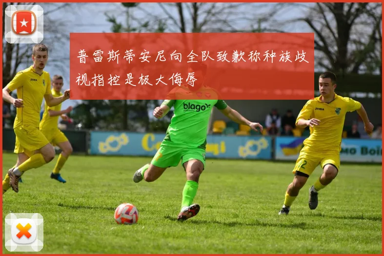 普雷斯蒂安尼向全队致歉称种族歧视指控是极大侮辱