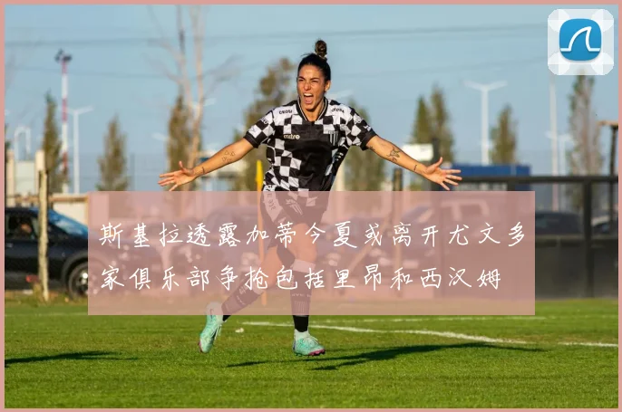斯基拉透露加蒂今夏或离开尤文多家俱乐部争抢包括里昂和西汉姆