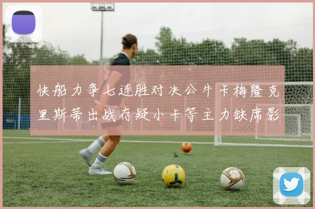 快船力争七连胜对决公牛卡梅隆克里斯蒂出战存疑小卡等主力缺席影响比赛走势