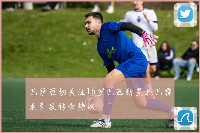 巴萨密切关注16岁巴西新星扎巴雷利引发转会热议