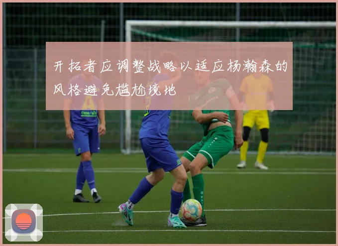 开拓者应调整战略以适应杨瀚森的风格避免尴尬境地