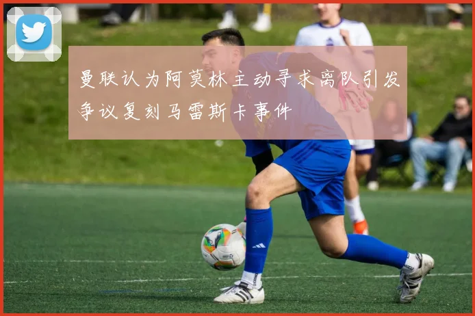曼联认为阿莫林主动寻求离队引发争议复刻马雷斯卡事件