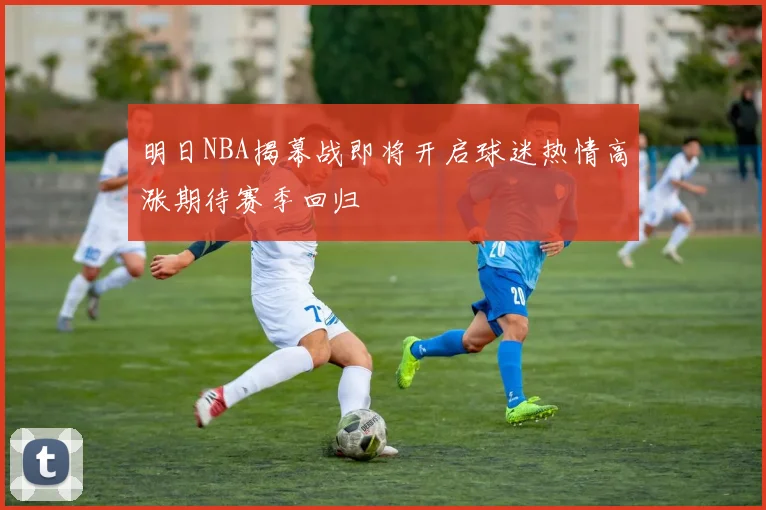 明日NBA揭幕战即将开启球迷热情高涨期待赛季回归