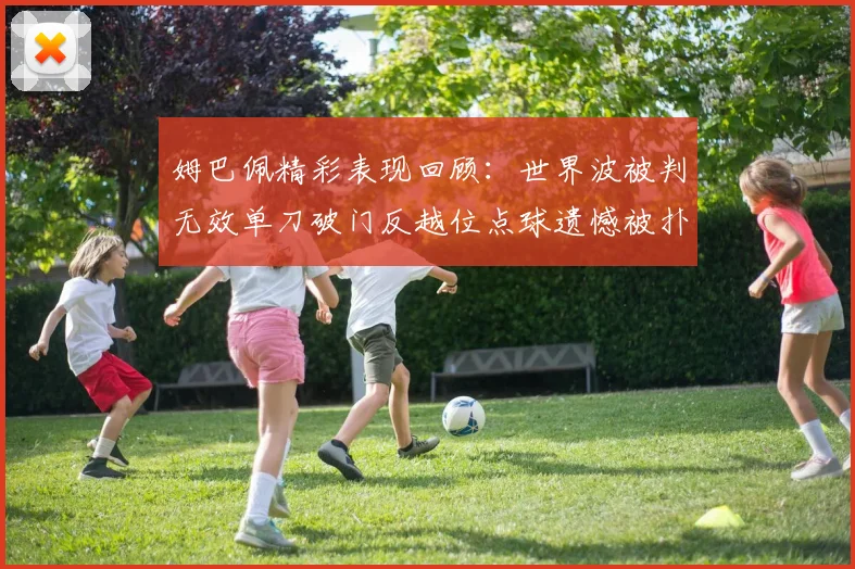 姆巴佩精彩表现回顾：世界波被判无效单刀破门反越位点球遗憾被扑救