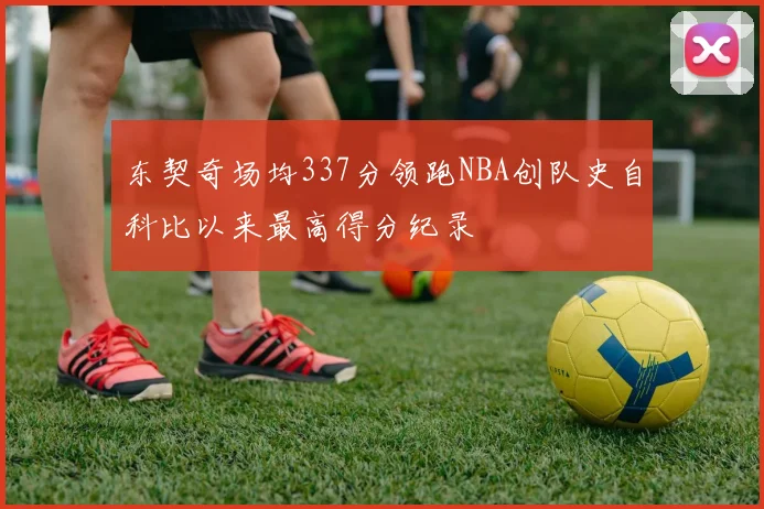 东契奇场均337分领跑NBA创队史自科比以来最高得分纪录