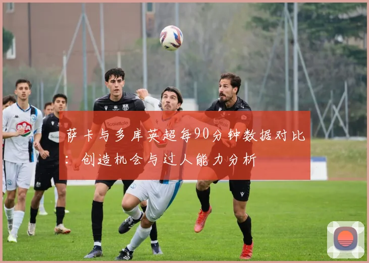 萨卡与多库英超每90分钟数据对比：创造机会与过人能力分析