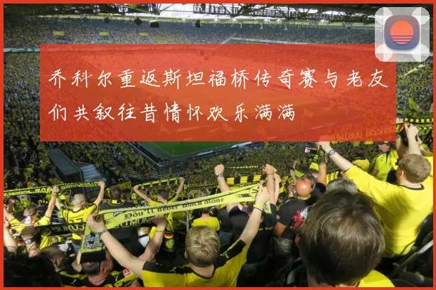 乔科尔重返斯坦福桥传奇赛与老友们共叙往昔情怀欢乐满满