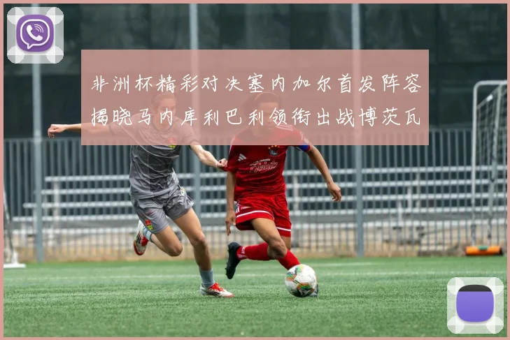 非洲杯精彩对决塞内加尔首发阵容揭晓马内库利巴利领衔出战博茨瓦纳