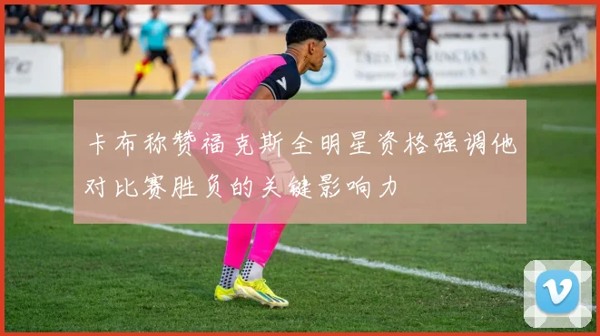 卡布称赞福克斯全明星资格强调他对比赛胜负的关键影响力