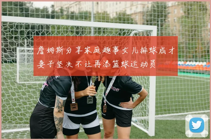 詹姆斯分享家庭趣事女儿排球成才妻子坚决不让再添篮球运动员