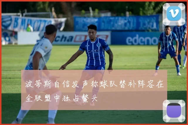 波蒂斯自信发声称球队替补阵容在全联盟中独占鳌头