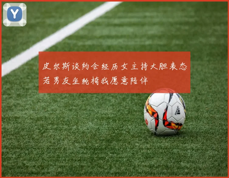 皮尔斯谈约会经历女主持大胆表态若男友坐轮椅我愿意陪伴