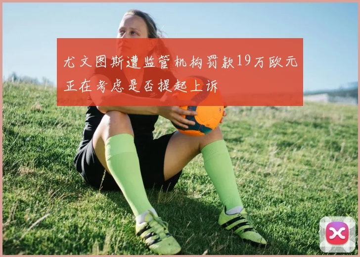 尤文图斯遭监管机构罚款19万欧元正在考虑是否提起上诉