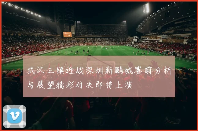 武汉三镇迎战深圳新鹏城赛前分析与展望精彩对决即将上演