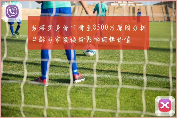 劳塔罗身价下滑至8500万原因分析年龄与市场偏好影响前锋价值