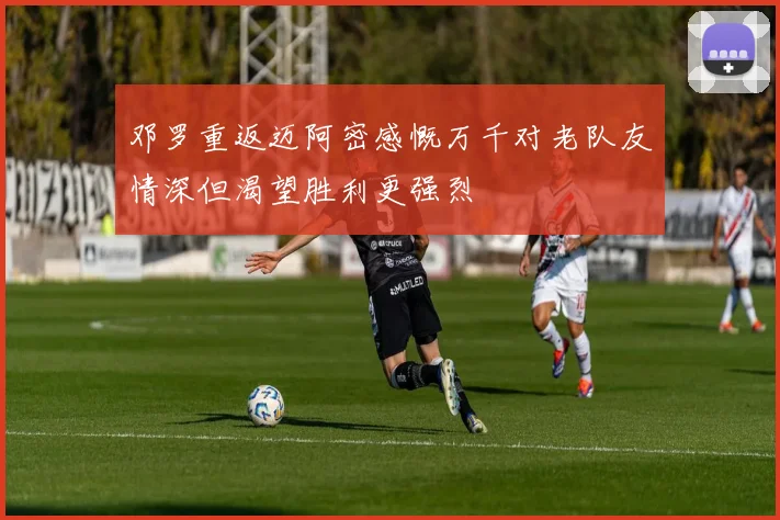 邓罗重返迈阿密感慨万千对老队友情深但渴望胜利更强烈