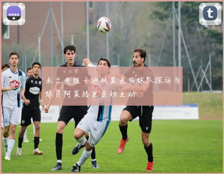 米兰老板卡迪纳莱亲临球队探访与球员阿莱格里亲切互动