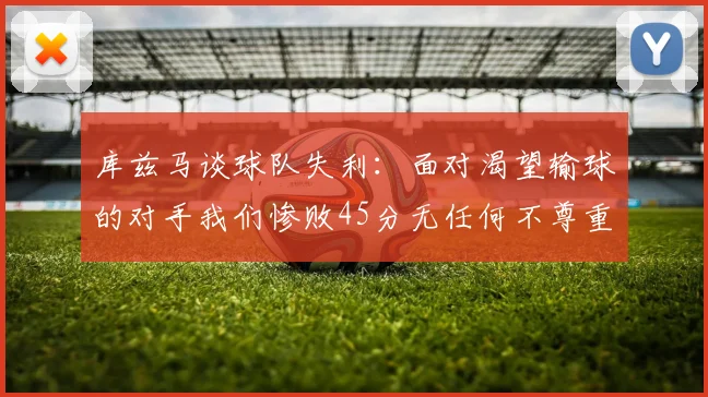 库兹马谈球队失利：面对渴望输球的对手我们惨败45分无任何不尊重之意