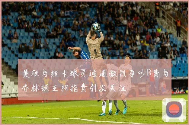曼联与纽卡球员通道激烈争吵B费与乔林顿互相指责引发关注