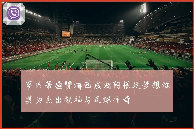 萨内蒂盛赞梅西成就阿根廷梦想称其为杰出领袖与足球传奇