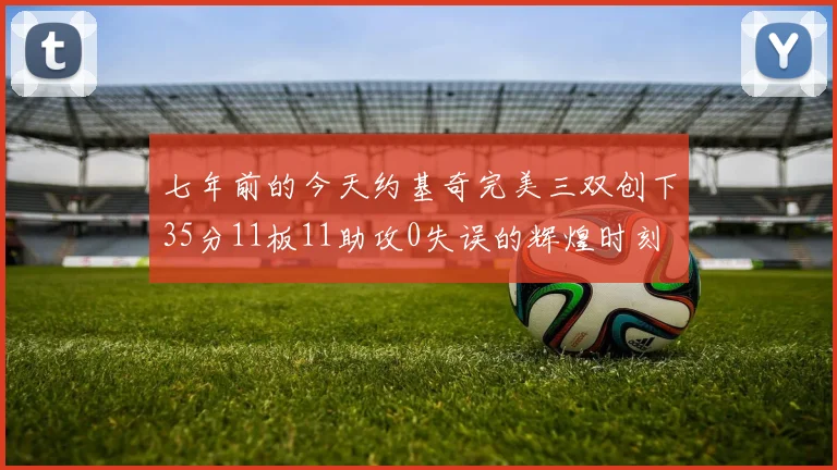 七年前的今天约基奇完美三双创下35分11板11助攻0失误的辉煌时刻