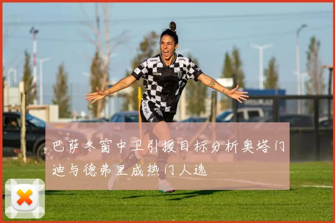 巴萨冬窗中卫引援目标分析奥塔门迪与德弗里成热门人选