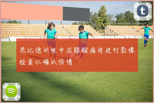 恩比德训练中右膝酸痛将进行影像检查以确认伤情