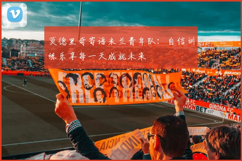 莫德里奇寄语米兰青年队：自信训练乐享每一天成就未来