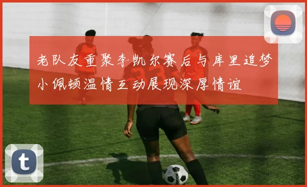 老队友重聚李凯尔赛后与库里追梦小佩顿温情互动展现深厚情谊