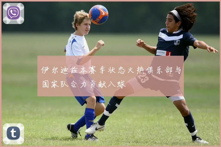 伊尔迪兹本赛季状态火热俱乐部与国家队合力贡献八球