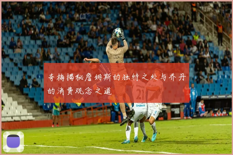 夸梅揭秘詹姆斯的独特之处与乔丹的消费观念之道