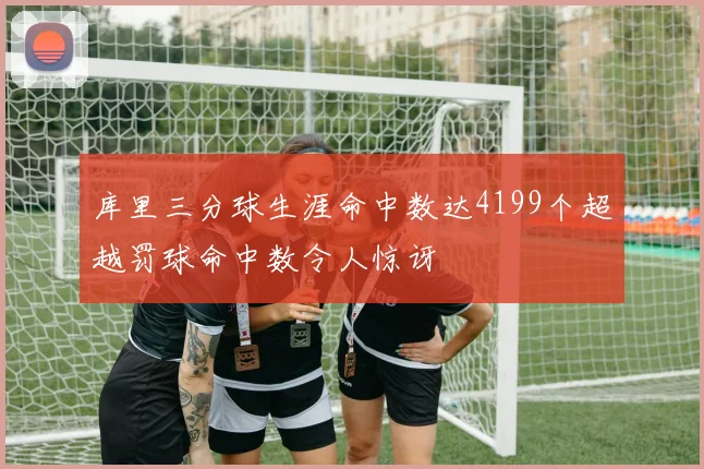 库里三分球生涯命中数达4199个超越罚球命中数令人惊讶